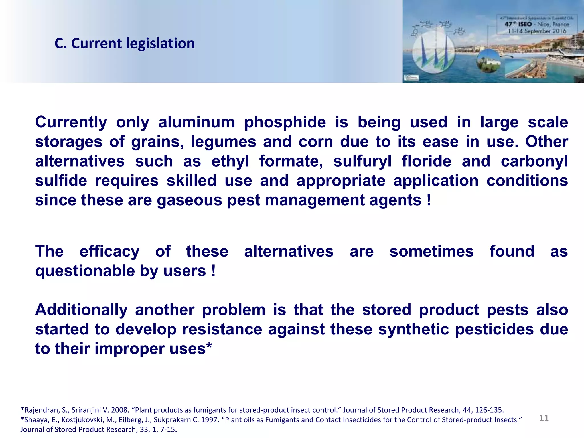 11
C. Current legislation
Currently only aluminum phosphide is being used in large scale
storages of grains, legumes and corn due to its ease in use. Other
alternatives such as ethyl formate, sulfuryl floride and carbonyl
sulfide requires skilled use and appropriate application conditions
since these are gaseous pest management agents !
The efficacy of these alternatives are sometimes found as
questionable by users !
Additionally another problem is that the stored product pests also
started to develop resistance against these synthetic pesticides due
to their improper uses*
*Rajendran, S., Sriranjini V. 2008. “Plant products as fumigants for stored-product insect control.” Journal of Stored Product Research, 44, 126-135.
*Shaaya, E., Kostjukovski, M., Eilberg, J., Sukprakarn C. 1997. “Plant oils as Fumigants and Contact Insecticides for the Control of Stored-product Insects.”
Journal of Stored Product Research, 33, 1, 7-15.
 
