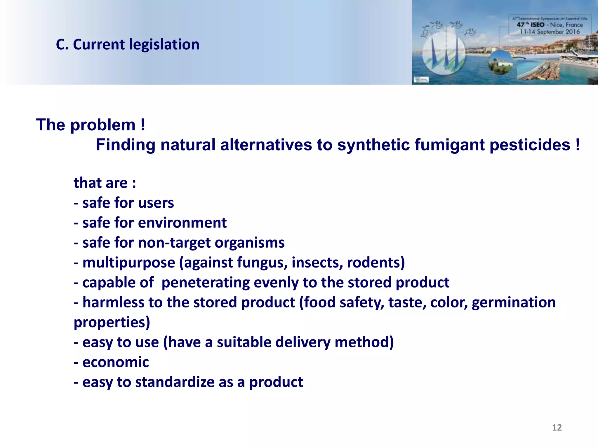 12
C. Current legislation
The problem !
Finding natural alternatives to synthetic fumigant pesticides !
that are :
- safe for users
- safe for environment
- safe for non-target organisms
- multipurpose (against fungus, insects, rodents)
- capable of peneterating evenly to the stored product
- harmless to the stored product (food safety, taste, color, germination
properties)
- easy to use (have a suitable delivery method)
- economic
- easy to standardize as a product
 