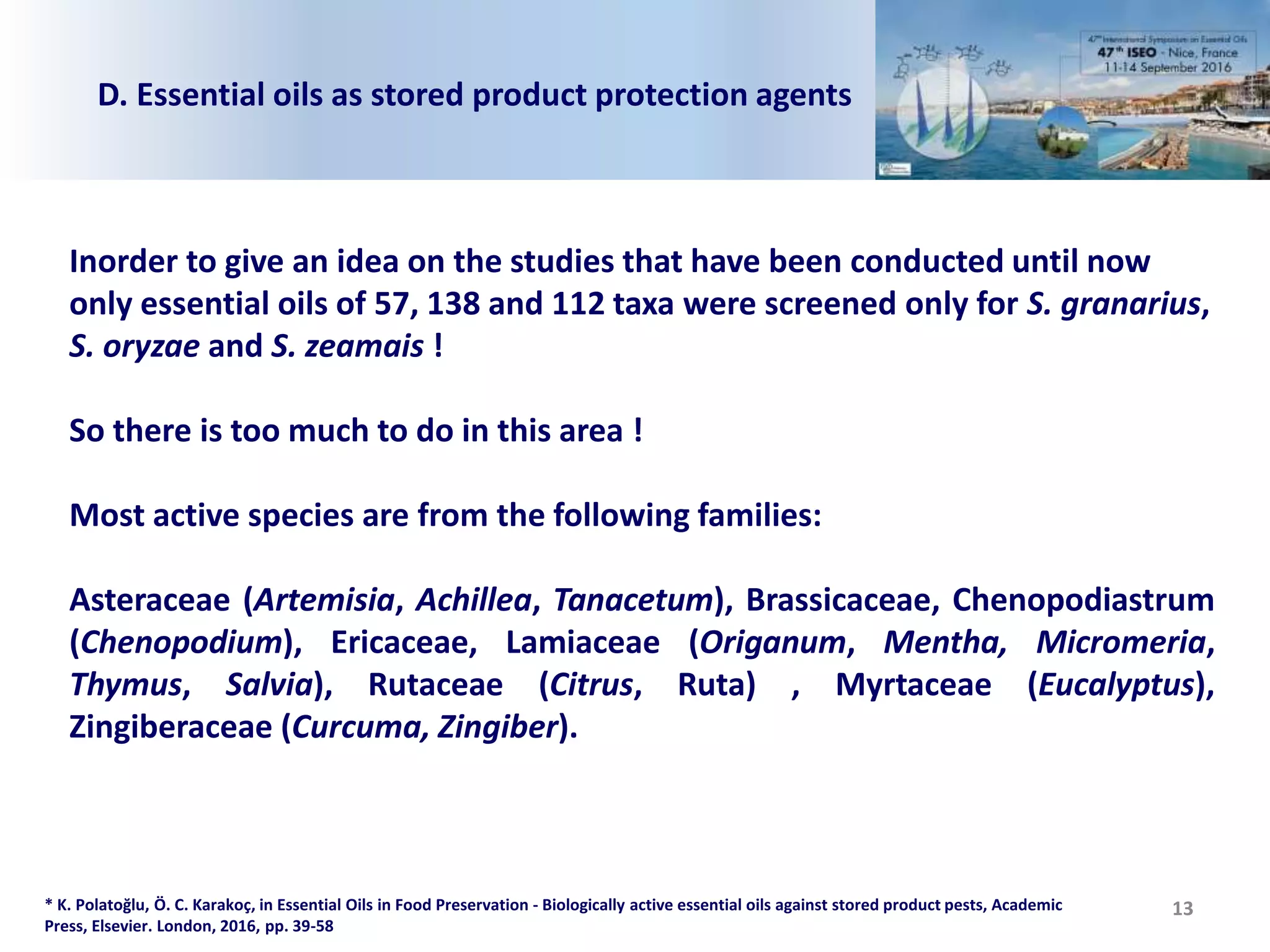 13
D. Essential oils as stored product protection agents
Inorder to give an idea on the studies that have been conducted until now
only essential oils of 57, 138 and 112 taxa were screened only for S. granarius,
S. oryzae and S. zeamais !
So there is too much to do in this area !
Most active species are from the following families:
Asteraceae (Artemisia, Achillea, Tanacetum), Brassicaceae, Chenopodiastrum
(Chenopodium), Ericaceae, Lamiaceae (Origanum, Mentha, Micromeria,
Thymus, Salvia), Rutaceae (Citrus, Ruta) , Myrtaceae (Eucalyptus),
Zingiberaceae (Curcuma, Zingiber).
* K. Polatoğlu, Ö. C. Karakoç, in Essential Oils in Food Preservation - Biologically active essential oils against stored product pests, Academic
Press, Elsevier. London, 2016, pp. 39-58
 