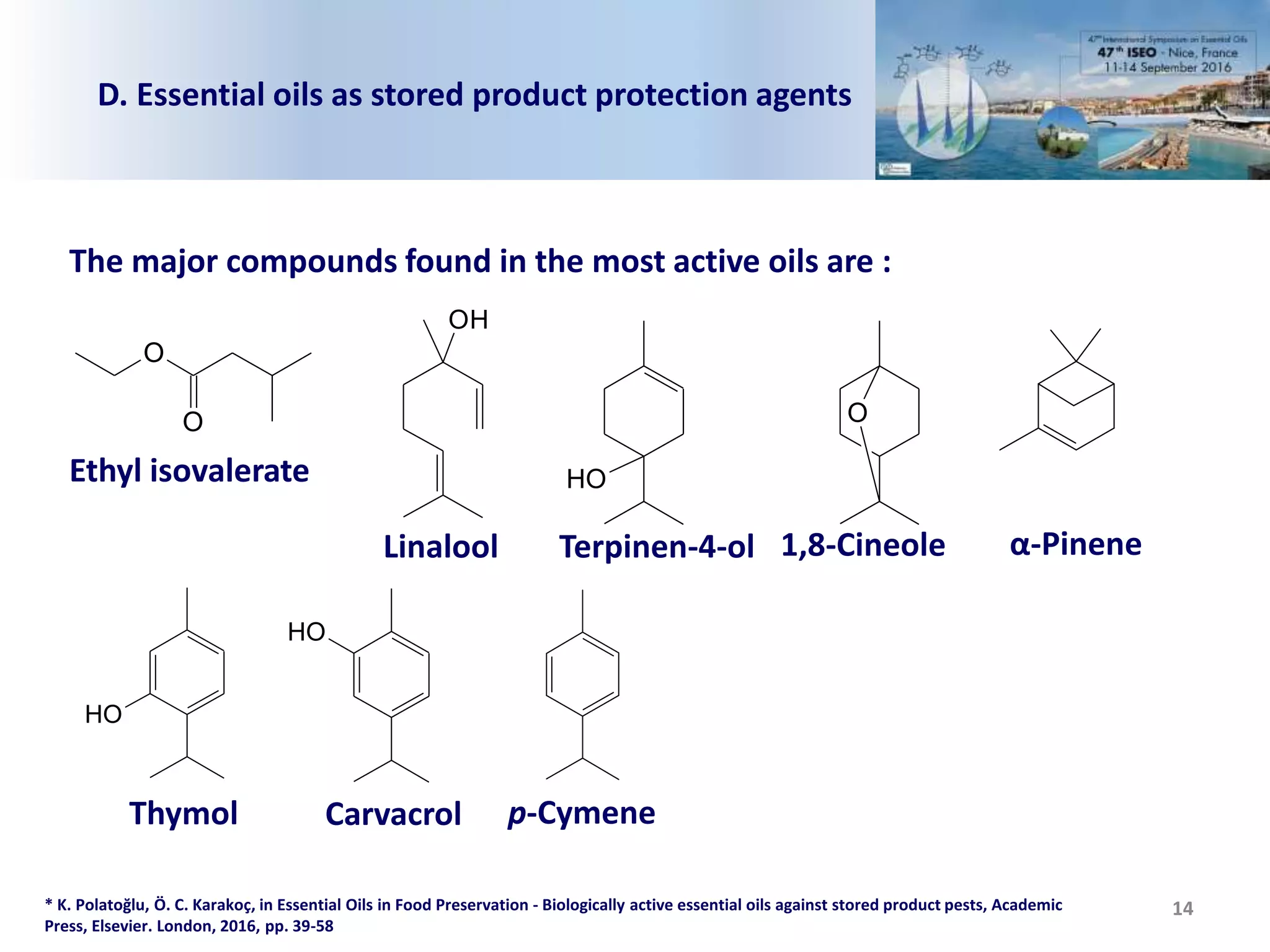 14
D. Essential oils as stored product protection agents
* K. Polatoğlu, Ö. C. Karakoç, in Essential Oils in Food Preservation - Biologically active essential oils against stored product pests, Academic
Press, Elsevier. London, 2016, pp. 39-58
The major compounds found in the most active oils are :
O
O
Ethyl isovalerate OH
Terpinen-4-ol
OH
Linalool
O
1,8-Cineole α-Pinene
OH
Thymol
OH
Carvacrol p-Cymene
 