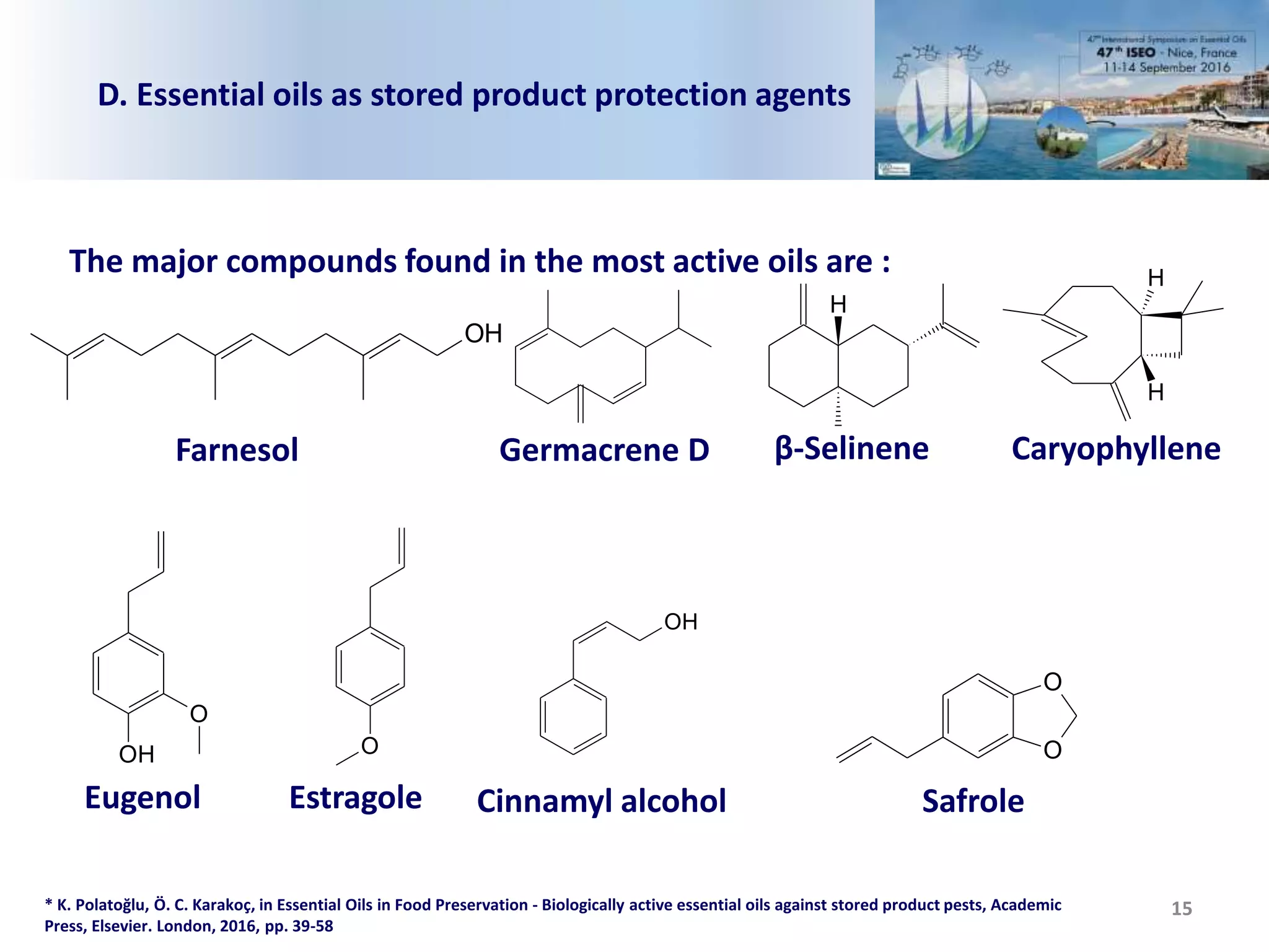 15
D. Essential oils as stored product protection agents
* K. Polatoğlu, Ö. C. Karakoç, in Essential Oils in Food Preservation - Biologically active essential oils against stored product pests, Academic
Press, Elsevier. London, 2016, pp. 39-58
The major compounds found in the most active oils are :
OH
Farnesol
H
β-SelineneGermacrene D
H
H
Caryophyllene
OH
O
Eugenol
O
Estragole
O
O
OH
Cinnamyl alcohol Safrole
 