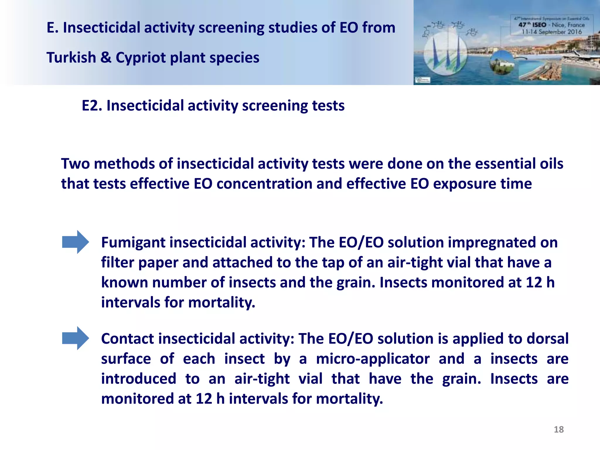 E. Insecticidal activity screening studies of EO from
Turkish & Cypriot plant species
E2. Insecticidal activity screening tests
Two methods of insecticidal activity tests were done on the essential oils
that tests effective EO concentration and effective EO exposure time
Fumigant insecticidal activity: The EO/EO solution impregnated on
filter paper and attached to the tap of an air-tight vial that have a
known number of insects and the grain. Insects monitored at 12 h
intervals for mortality.
Contact insecticidal activity: The EO/EO solution is applied to dorsal
surface of each insect by a micro-applicator and a insects are
introduced to an air-tight vial that have the grain. Insects are
monitored at 12 h intervals for mortality.
18
 