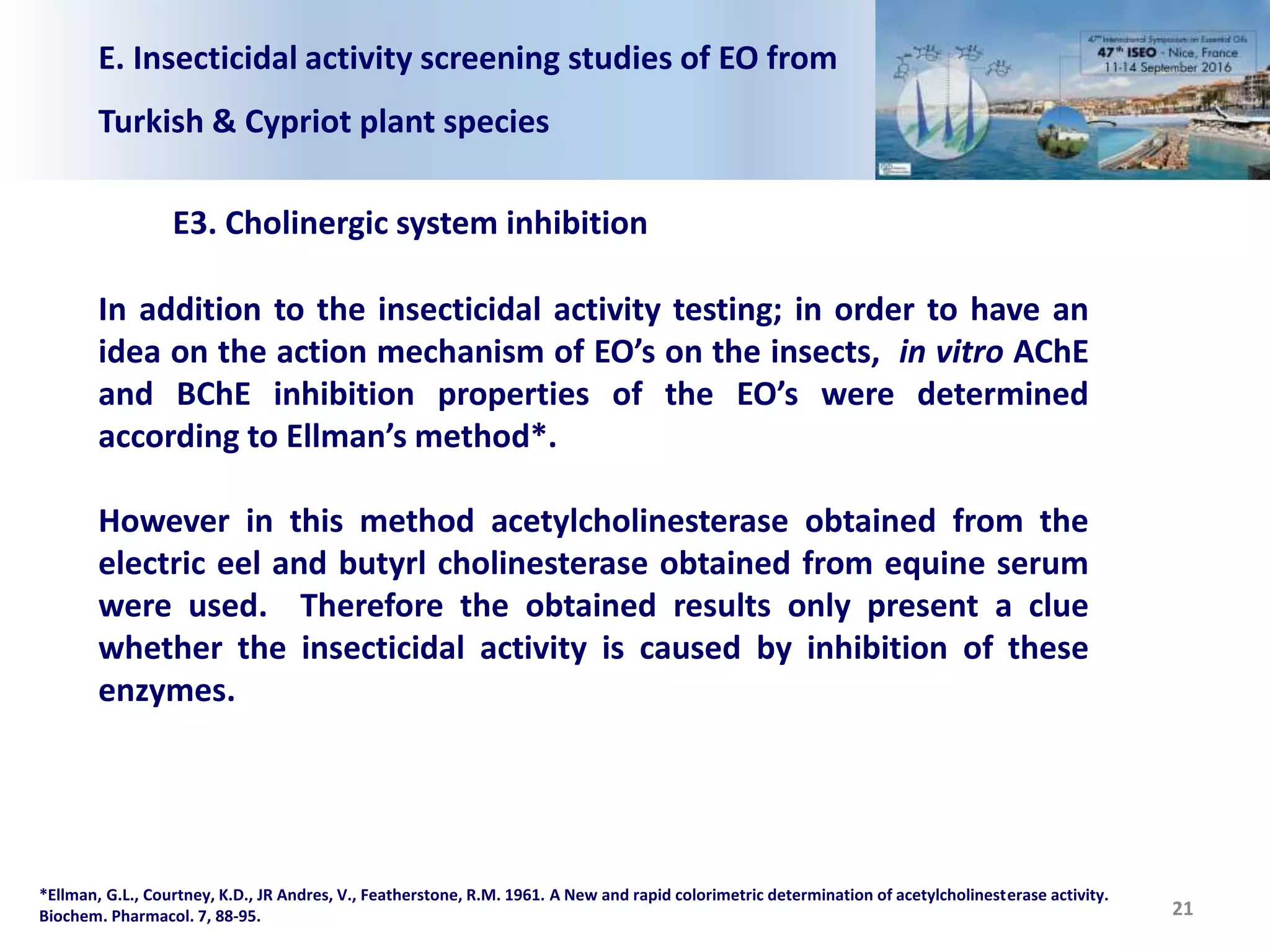 E. Insecticidal activity screening studies of EO from
Turkish & Cypriot plant species
E3. Cholinergic system inhibition
In addition to the insecticidal activity testing; in order to have an
idea on the action mechanism of EO’s on the insects, in vitro AChE
and BChE inhibition properties of the EO’s were determined
according to Ellman’s method*.
However in this method acetylcholinesterase obtained from the
electric eel and butyrl cholinesterase obtained from equine serum
were used. Therefore the obtained results only present a clue
whether the insecticidal activity is caused by inhibition of these
enzymes.
21
*Ellman, G.L., Courtney, K.D., JR Andres, V., Featherstone, R.M. 1961. A New and rapid colorimetric determination of acetylcholinesterase activity.
Biochem. Pharmacol. 7, 88-95.
 