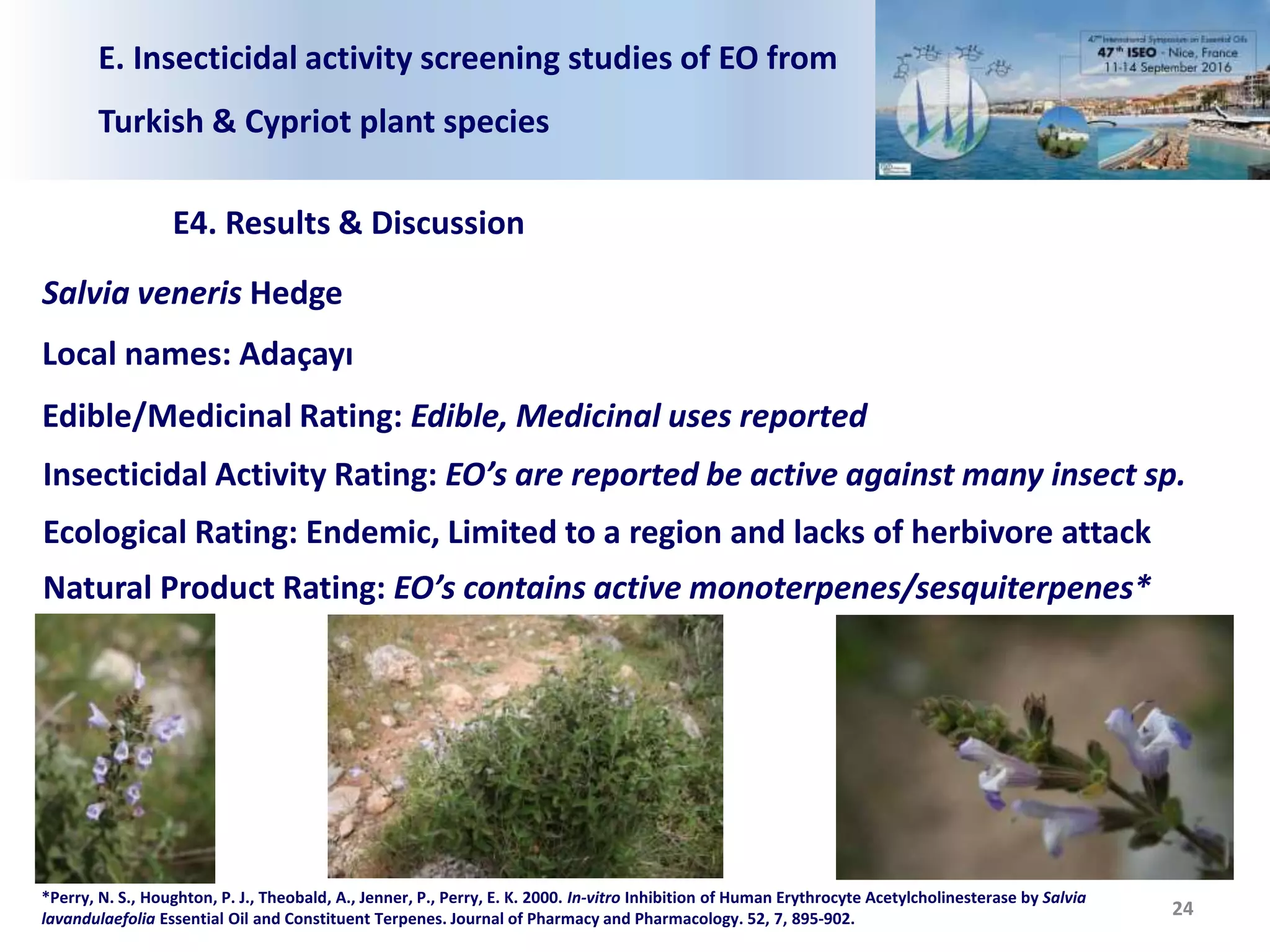 E. Insecticidal activity screening studies of EO from
Turkish & Cypriot plant species
E4. Results & Discussion
24
Salvia veneris Hedge
Local names: Adaçayı
Edible/Medicinal Rating: Edible, Medicinal uses reported
Insecticidal Activity Rating: EO’s are reported be active against many insect sp.
Ecological Rating: Endemic, Limited to a region and lacks of herbivore attack
Natural Product Rating: EO’s contains active monoterpenes/sesquiterpenes*
*Perry, N. S., Houghton, P. J., Theobald, A., Jenner, P., Perry, E. K. 2000. In‐vitro Inhibition of Human Erythrocyte Acetylcholinesterase by Salvia
lavandulaefolia Essential Oil and Constituent Terpenes. Journal of Pharmacy and Pharmacology. 52, 7, 895-902.
 