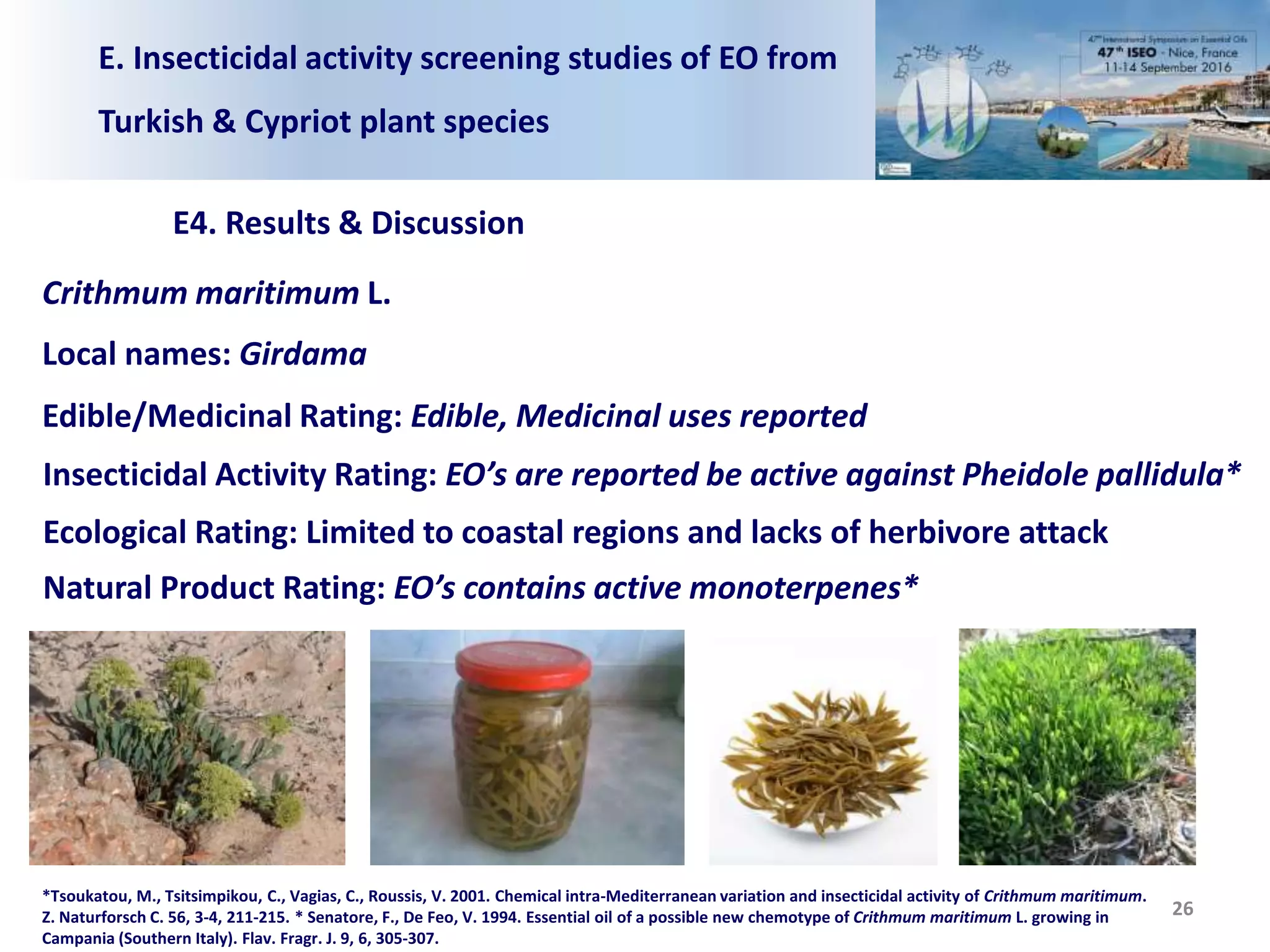 E. Insecticidal activity screening studies of EO from
Turkish & Cypriot plant species
E4. Results & Discussion
26
Crithmum maritimum L.
Local names: Girdama
Edible/Medicinal Rating: Edible, Medicinal uses reported
Insecticidal Activity Rating: EO’s are reported be active against Pheidole pallidula*
Ecological Rating: Limited to coastal regions and lacks of herbivore attack
Natural Product Rating: EO’s contains active monoterpenes*
*Tsoukatou, M., Tsitsimpikou, C., Vagias, C., Roussis, V. 2001. Chemical intra-Mediterranean variation and insecticidal activity of Crithmum maritimum.
Z. Naturforsch C. 56, 3-4, 211-215. * Senatore, F., De Feo, V. 1994. Essential oil of a possible new chemotype of Crithmum maritimum L. growing in
Campania (Southern Italy). Flav. Fragr. J. 9, 6, 305-307.
 