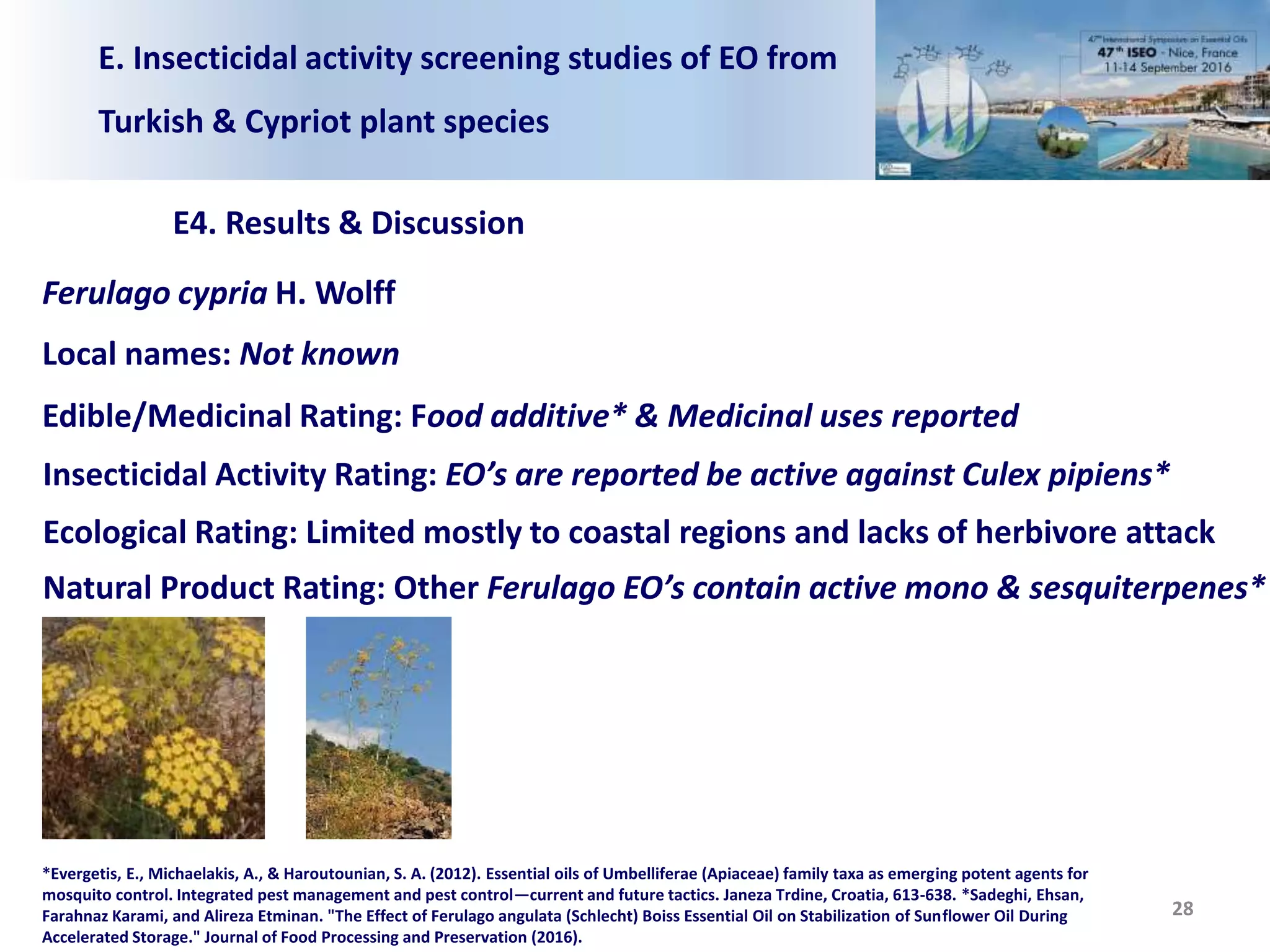 E. Insecticidal activity screening studies of EO from
Turkish & Cypriot plant species
E4. Results & Discussion
28
Ferulago cypria H. Wolff
Local names: Not known
Edible/Medicinal Rating: Food additive* & Medicinal uses reported
Insecticidal Activity Rating: EO’s are reported be active against Culex pipiens*
Ecological Rating: Limited mostly to coastal regions and lacks of herbivore attack
Natural Product Rating: Other Ferulago EO’s contain active mono & sesquiterpenes*
*Evergetis, E., Michaelakis, A., & Haroutounian, S. A. (2012). Essential oils of Umbelliferae (Apiaceae) family taxa as emerging potent agents for
mosquito control. Integrated pest management and pest control—current and future tactics. Janeza Trdine, Croatia, 613-638. *Sadeghi, Ehsan,
Farahnaz Karami, and Alireza Etminan. "The Effect of Ferulago angulata (Schlecht) Boiss Essential Oil on Stabilization of Sunflower Oil During
Accelerated Storage." Journal of Food Processing and Preservation (2016).
 