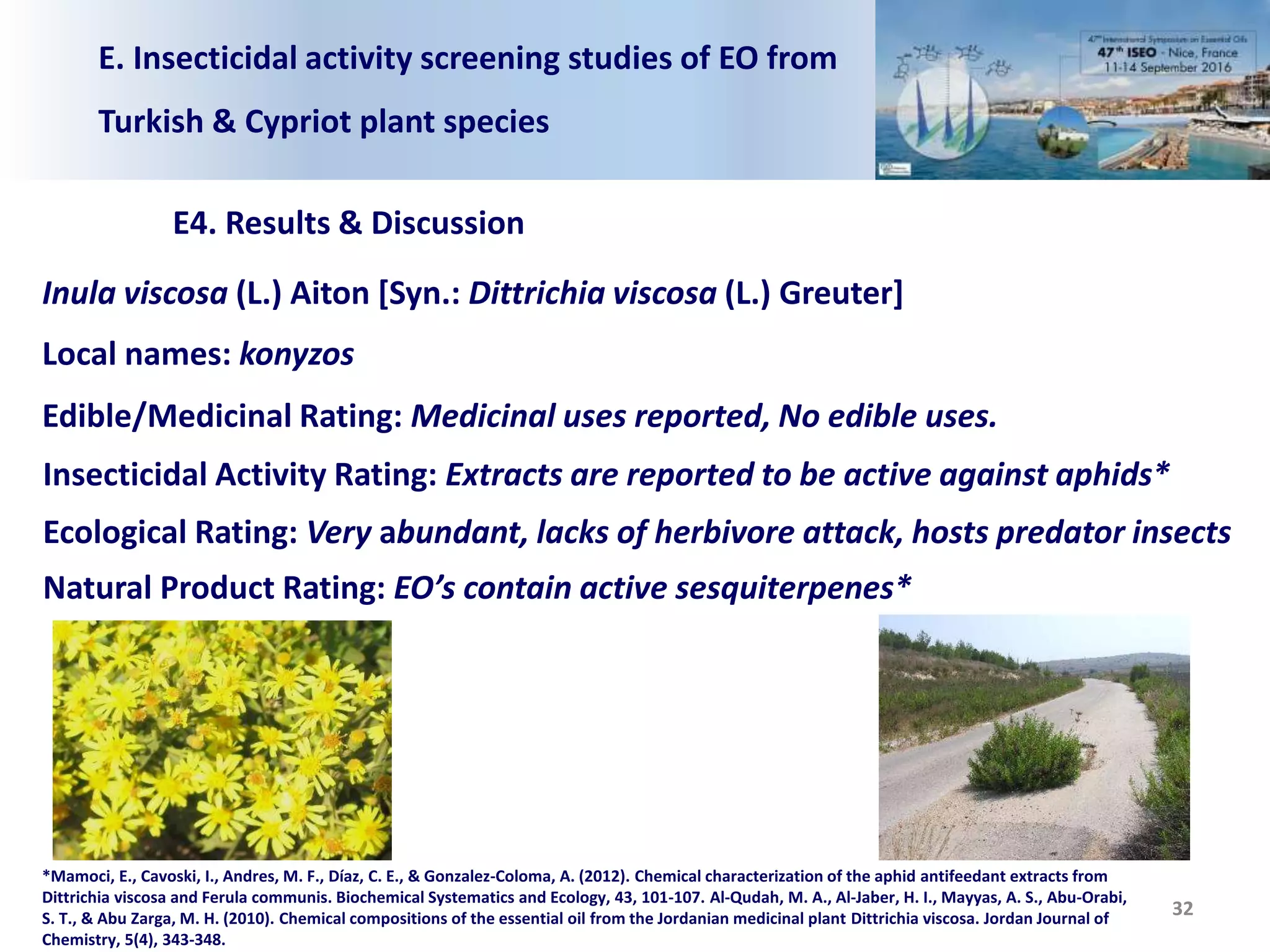 E. Insecticidal activity screening studies of EO from
Turkish & Cypriot plant species
E4. Results & Discussion
32
Inula viscosa (L.) Aiton [Syn.: Dittrichia viscosa (L.) Greuter]
Local names: konyzos
Edible/Medicinal Rating: Medicinal uses reported, No edible uses.
Insecticidal Activity Rating: Extracts are reported to be active against aphids*
Ecological Rating: Very abundant, lacks of herbivore attack, hosts predator insects
Natural Product Rating: EO’s contain active sesquiterpenes*
*Mamoci, E., Cavoski, I., Andres, M. F., Díaz, C. E., & Gonzalez-Coloma, A. (2012). Chemical characterization of the aphid antifeedant extracts from
Dittrichia viscosa and Ferula communis. Biochemical Systematics and Ecology, 43, 101-107. Al-Qudah, M. A., Al-Jaber, H. I., Mayyas, A. S., Abu-Orabi,
S. T., & Abu Zarga, M. H. (2010). Chemical compositions of the essential oil from the Jordanian medicinal plant Dittrichia viscosa. Jordan Journal of
Chemistry, 5(4), 343-348.
 