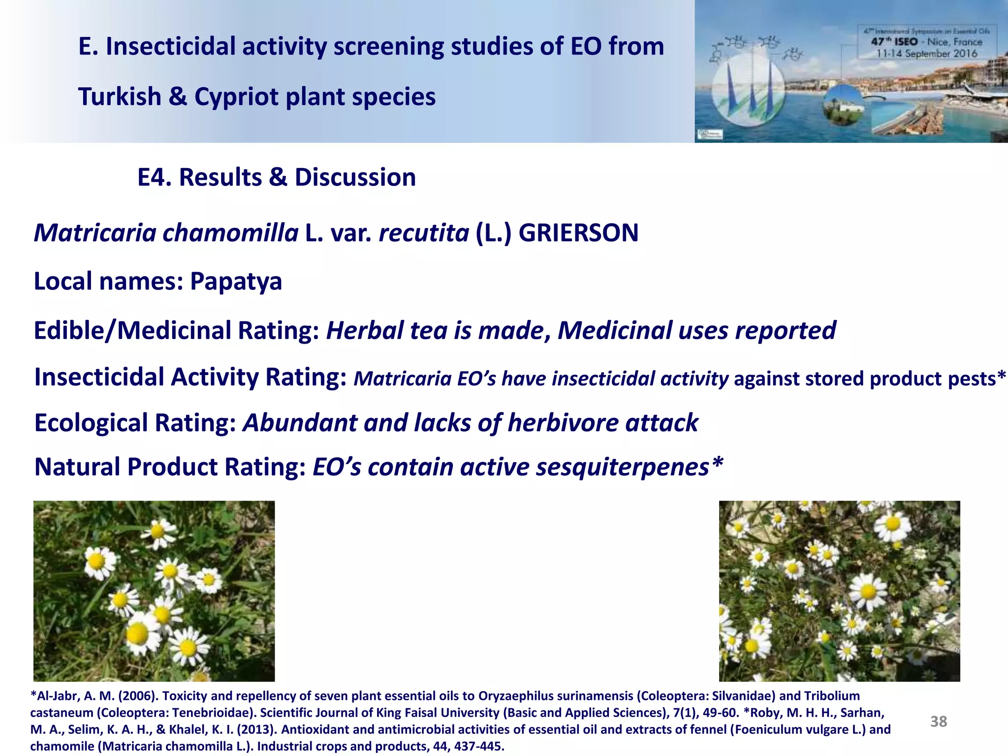 E. Insecticidal activity screening studies of EO from
Turkish & Cypriot plant species
E4. Results & Discussion
38
Matricaria chamomilla L. var. recutita (L.) GRIERSON
Local names: Papatya
Edible/Medicinal Rating: Herbal tea is made, Medicinal uses reported
Insecticidal Activity Rating: Matricaria EO’s have insecticidal activity against stored product pests*
Ecological Rating: Abundant and lacks of herbivore attack
Natural Product Rating: EO’s contain active sesquiterpenes*
*Al-Jabr, A. M. (2006). Toxicity and repellency of seven plant essential oils to Oryzaephilus surinamensis (Coleoptera: Silvanidae) and Tribolium
castaneum (Coleoptera: Tenebrioidae). Scientific Journal of King Faisal University (Basic and Applied Sciences), 7(1), 49-60. *Roby, M. H. H., Sarhan,
M. A., Selim, K. A. H., & Khalel, K. I. (2013). Antioxidant and antimicrobial activities of essential oil and extracts of fennel (Foeniculum vulgare L.) and
chamomile (Matricaria chamomilla L.). Industrial crops and products, 44, 437-445.
 