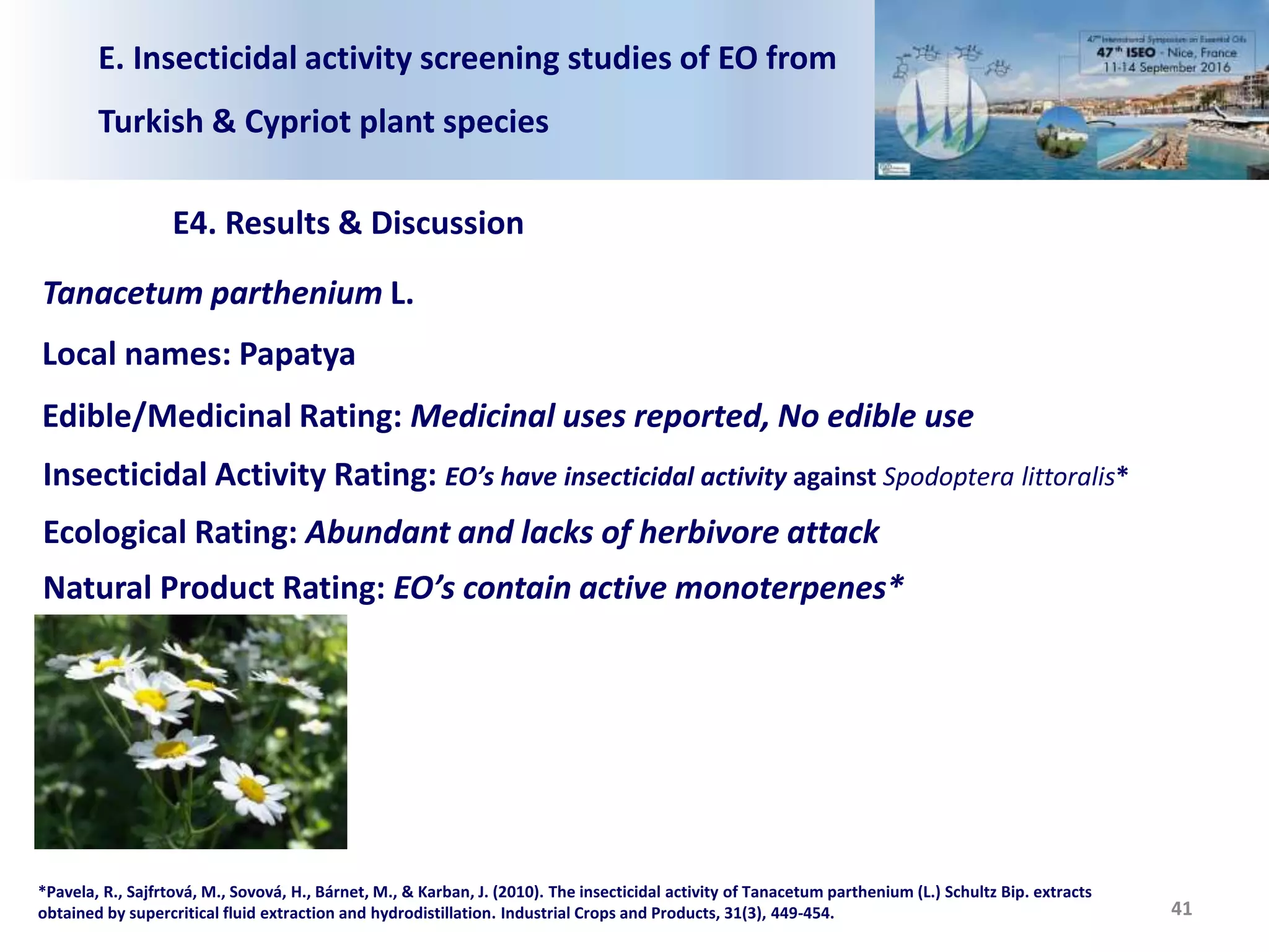 E. Insecticidal activity screening studies of EO from
Turkish & Cypriot plant species
E4. Results & Discussion
41
Tanacetum parthenium L.
Local names: Papatya
Edible/Medicinal Rating: Medicinal uses reported, No edible use
Insecticidal Activity Rating: EO’s have insecticidal activity against Spodoptera littoralis*
Ecological Rating: Abundant and lacks of herbivore attack
Natural Product Rating: EO’s contain active monoterpenes*
*Pavela, R., Sajfrtová, M., Sovová, H., Bárnet, M., & Karban, J. (2010). The insecticidal activity of Tanacetum parthenium (L.) Schultz Bip. extracts
obtained by supercritical fluid extraction and hydrodistillation. Industrial Crops and Products, 31(3), 449-454.
 