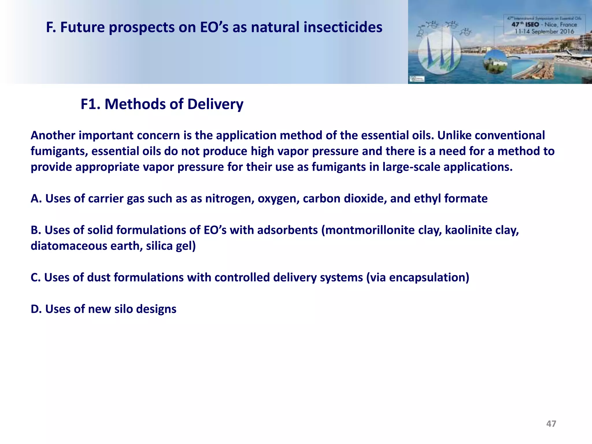 F. Future prospects on EO’s as natural insecticides
47
Another important concern is the application method of the essential oils. Unlike conventional
fumigants, essential oils do not produce high vapor pressure and there is a need for a method to
provide appropriate vapor pressure for their use as fumigants in large-scale applications.
A. Uses of carrier gas such as as nitrogen, oxygen, carbon dioxide, and ethyl formate
B. Uses of solid formulations of EO’s with adsorbents (montmorillonite clay, kaolinite clay,
diatomaceous earth, silica gel)
C. Uses of dust formulations with controlled delivery systems (via encapsulation)
D. Uses of new silo designs
F1. Methods of Delivery
 
