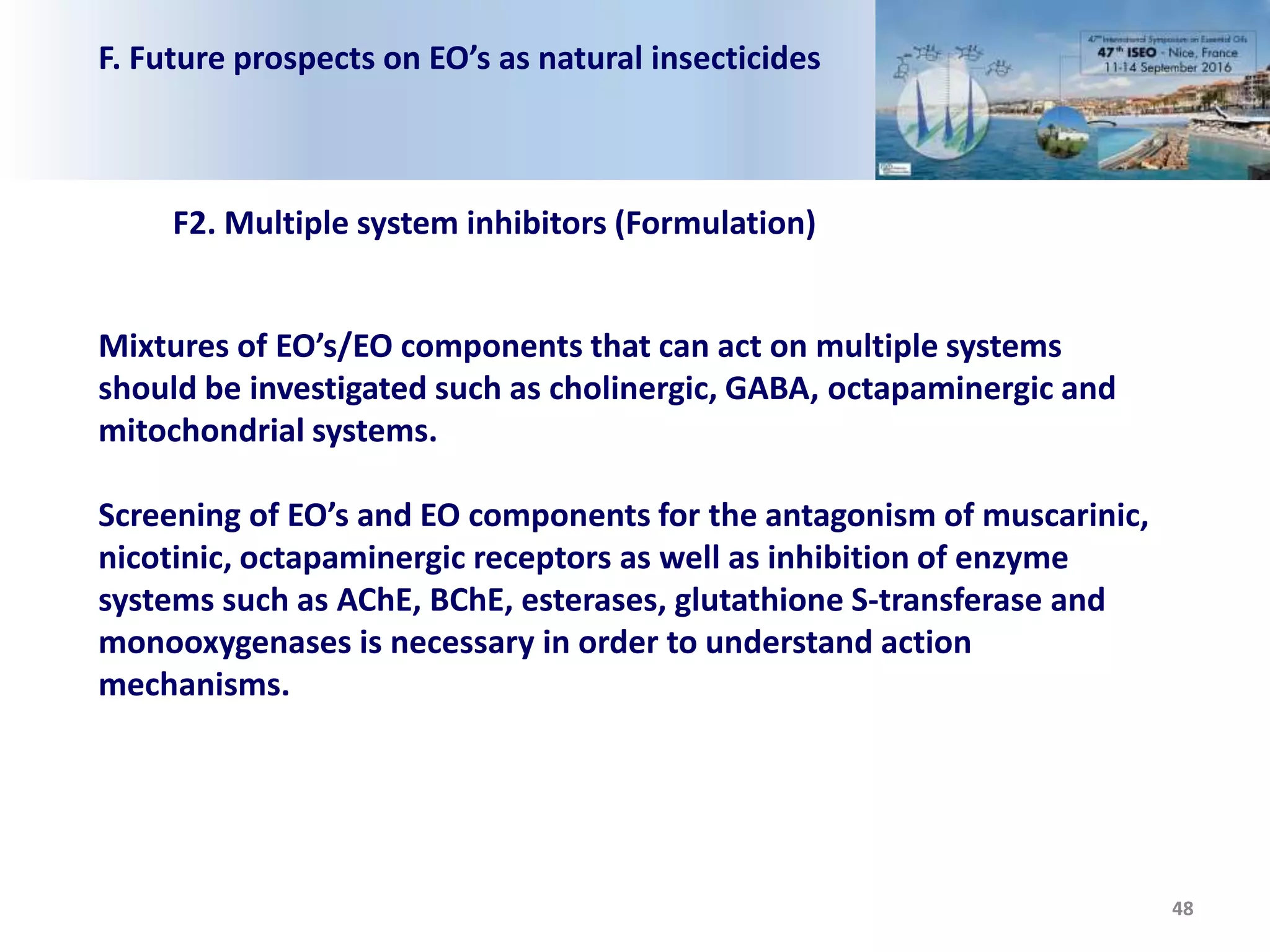 F. Future prospects on EO’s as natural insecticides
48
F2. Multiple system inhibitors (Formulation)
Mixtures of EO’s/EO components that can act on multiple systems
should be investigated such as cholinergic, GABA, octapaminergic and
mitochondrial systems.
Screening of EO’s and EO components for the antagonism of muscarinic,
nicotinic, octapaminergic receptors as well as inhibition of enzyme
systems such as AChE, BChE, esterases, glutathione S-transferase and
monooxygenases is necessary in order to understand action
mechanisms.
 
