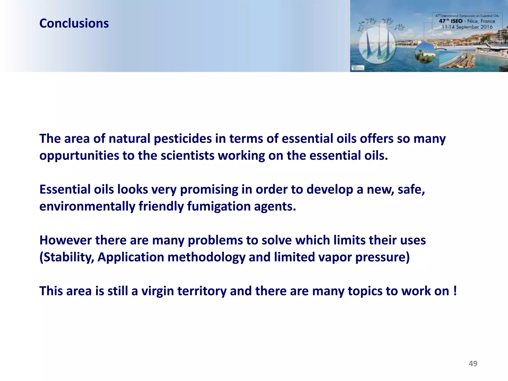 Conclusions
49
The area of natural pesticides in terms of essential oils offers so many
oppurtunities to the scientists working on the essential oils.
Essential oils looks very promising in order to develop a new, safe,
environmentally friendly fumigation agents.
However there are many problems to solve which limits their uses
(Stability, Application methodology and limited vapor pressure)
This area is still a virgin territory and there are many topics to work on !
 