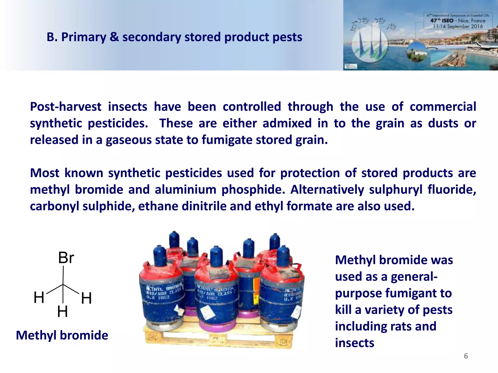 6
Post-harvest insects have been controlled through the use of commercial
synthetic pesticides. These are either admixed in to the grain as dusts or
released in a gaseous state to fumigate stored grain.
Most known synthetic pesticides used for protection of stored products are
methyl bromide and aluminium phosphide. Alternatively sulphuryl fluoride,
carbonyl sulphide, ethane dinitrile and ethyl formate are also used.
H
Br
H
H
Methyl bromide
Methyl bromide was
used as a general-
purpose fumigant to
kill a variety of pests
including rats and
insects
B. Primary & secondary stored product pests
 