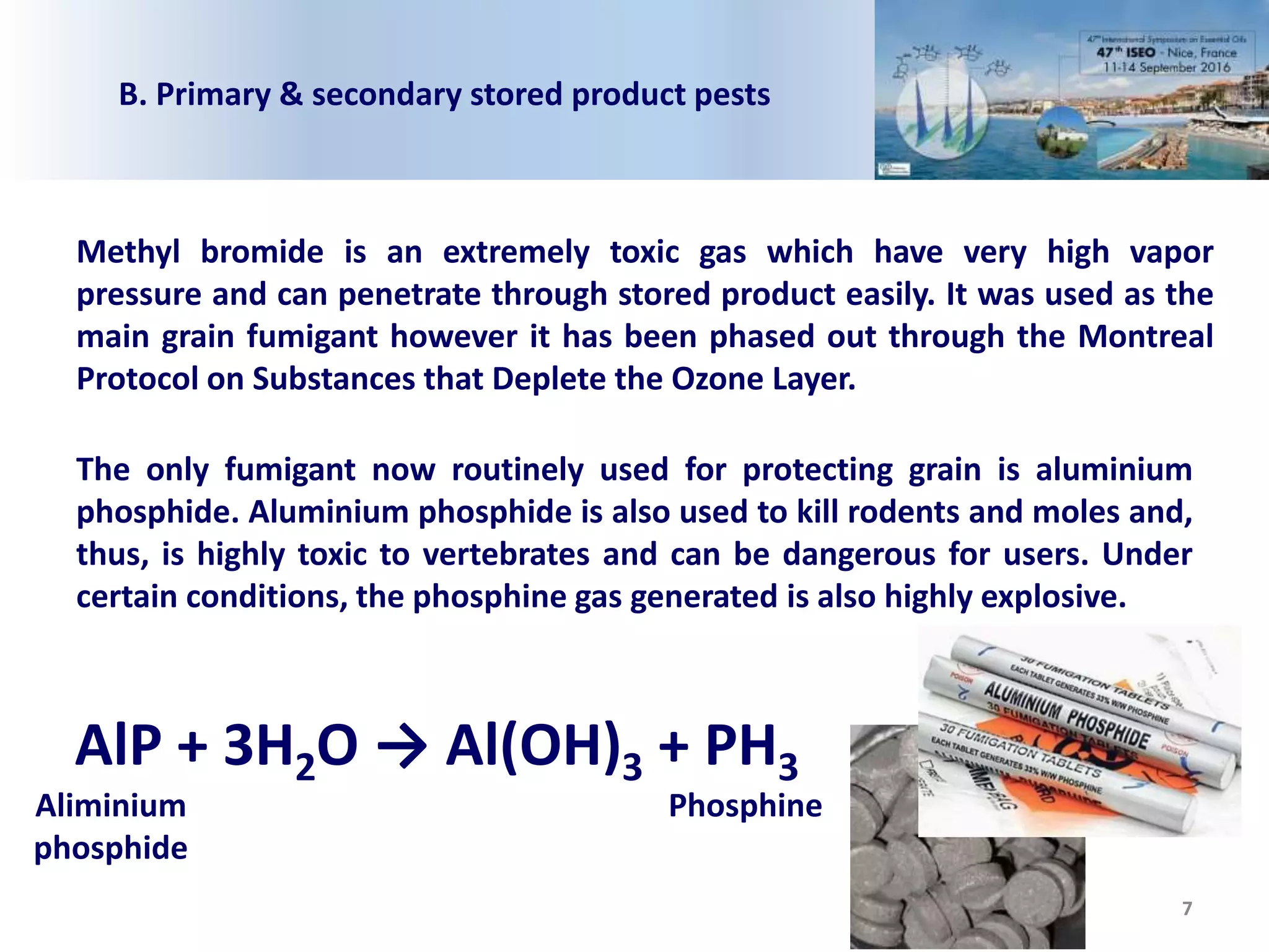 7
Methyl bromide is an extremely toxic gas which have very high vapor
pressure and can penetrate through stored product easily. It was used as the
main grain fumigant however it has been phased out through the Montreal
Protocol on Substances that Deplete the Ozone Layer.
The only fumigant now routinely used for protecting grain is aluminium
phosphide. Aluminium phosphide is also used to kill rodents and moles and,
thus, is highly toxic to vertebrates and can be dangerous for users. Under
certain conditions, the phosphine gas generated is also highly explosive.
AlP + 3H2O → Al(OH)3 + PH3
Aliminium
phosphide
Phosphine
B. Primary & secondary stored product pests
 
