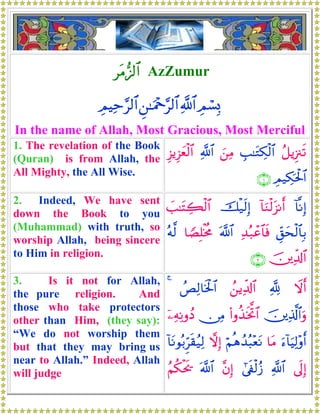 tΒ••<$# AzZumur
ÉΟó¡Î0«!$#Ç⎯≈uΗ÷q§9$#ÉΟŠÏm§9$#
In the name of Allah, Most Gracious, Most Merciful
1. The revelation of the Book
(Quran) is from Allah, the
All Mighty, the All Wise.
ã≅ƒÍ”∴s?É=≈tGÅ3ø9$#z⎯ÏΒ«!$#Í“ƒÍ“yèø9$#
ÉΟ‹Å3ptø:$#∩⊇∪
2. Indeed, We have sent
down the Book to you
(Muhammad) with truth, so
worship Allah, being sincere
to Him in religion.
!$¯ΡÎ)!$uΖø9t“Ρr&šø‹s9Î)|=≈tFÅ6ø9$#
Èd,ysø9$$Î/Ï‰ç7ôã$$sù©!$#$TÁÎ=øƒèΧçμ©9
š⎥⎪Ïe$!$#∩⊄∪
3. Is it not for Allah,
the pure religion. And
those who take protectors
other than Him, (they say):
“We do not worship them
but that they may bring us
near to Allah.” Indeed, Allah
will judge
Ÿωr&¬!ß⎯ƒÏe$!$#ßÈÏ9$sƒø:$#4
š⎥⎪Ï%©!$#uρ(#ρä‹sƒªB$#∅ÏΒÿ⎯ÏμÏΡρßŠ
u™!$uŠÏ9÷ρr&$tΒöΝèδß‰ç6÷ètΡωÎ)!$tΡθç/Ìhs)ã‹Ï9
’n<Î)«!$##’s∀ø9ã—¨βÎ)©!$#ãΝä3øts†
 