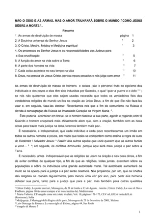 NÃO O ÓDIO E AS ARMAS, MAS O AMOR TRIUNFARÁ SOBRE O MUNDO 1
COMO JESUS
SÔBRE A MORTE 2
.
Resumo
1. As armas de destruição de massa página 1
2. A Doutrina universal do Senhor Jesus " 2
3. O Cristo, Mestre, Médico e Medicina espiritual “ 3
4. Os processos ao Senhor Jesus e as responsabilidades dos Judeus para
a Sua crucificação " 5
5. A função do amor na vida sobre a Terra " 6
6. A parte dos homens na vida " 7
7. Cada coisa acontece no seu tempo na vida “ 10
8. Deus, na pessoa de Jesus Cristo, perdoa nssos pecados e nós julga com amor " 11
As armas de destruição de massa de homens e coisas são o perverso fruto do egoísmo dos
individuais e dos povos e elas têm sido induzidas por Satanás, o qual “quer a guerra e o ódio 3
“ ;
se nós não queremos que eles sejam usadas necessita que todos os verdadeiros fieis das
verdadeiras religiões do mundo uni-los na oração ao único Deus, a fim de que Ele não faza-las
usar e, em seguida, faza-las destruir. Recordamos nós que a fim do comunismo na Rússia é
devida à consagração da Rússia ao Imaculado Coração da Virgem Maria 4
.
Êste poderia acontecer em breve, se o homem fazesse a sua parte, agindo e rogando com fé
Quando o homem cooperará mais eficazmente alem que, com a oração, também com as boas
obras para trazer mais justiça na terra, teremos também mais paz..
É necessário, e indispensável, que cada indivíduo e cada povo reconhecamos um irmão em
todos os outros homens e povos, em modo que todos se comportem como ensina a regra de ouro
do Redentor / Salvador Jesus: " Fazem aos outros aquêle que você querem que os outros fazam
à você… 5
"; em seguida, os conflitos diminuirão ,porque aqui será mais justiça e paz sóbre a
Terra.
É necessário, antes indispensável que as religiões se unam na oração e nas boas obras, a fim
de evitar conflitos de qualquer tipo, a fim de que as religiões, todas juntas, exercitem sóbre as
populações e sóbre os indivíduos uma grande autoridade moral. Tal autoridade aumentará de
muito se os apelos para a justiça e a paz serão coletivos. Nós propamos, por isto, que os Chefes
das religiões se reúnam regularmente, pelo menos uma vez por ano, para pedir aos homens
defazer sua parte, tanto para a justiça que para a paz, mas também para outras questões
1
Eileen Caddy, Le porte interiori, Mensagens, de 28 de Junho e 13 de Agosto , Amrita ; Eileen Caddy, La voce di Dio a
Findhorn, página 146 (o amor cumpre a lei isto é realiza-la), Mediterranee
2
Maria Valtorta, L'Evangelo come mi è stato rivelato, Vol. 10, páginas 171-175, CEV srl, 03036 Isola del Liri
(Frosinone), Italia
3
Medjugorje, I Messaggi della Regina della pace, Mensagem de 25 de Setembro de 2001, Shalom
4
Luís Gonzaga da Fonseca, Le meraviglie di Fàtima, página 44, San Paolo
5
Vangelo di Matteo 7
1
 