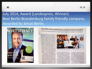 July	
 2014,	
 Award	
 (Landespreis,	
 Winner):	
 	
 
Best	
 Berlin	
 Brandenburg	
 family	
 friendly	
 company.	
 	
 
Awarded	
 by	
 Senat	
 Berlin.	
 
 