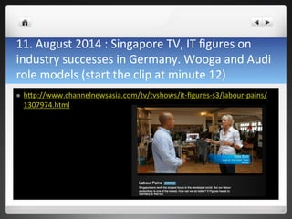 11.	
 August	
 2014	
 :	
 Singapore	
 TV,	
 IT	
 ﬁgures	
 on	
 
industry	
 successes	
 in	
 Germany.	
 Wooga	
 and	
 Audi	
 
role	
 models	
 (start	
 the	
 clip	
 at	
 minute	
 12)	
 
l  h0p://www.channelnewsasia.com/tv/tvshows/it-­‐ﬁgures-­‐s3/labour-­‐pains/
1307974.html	
 
 