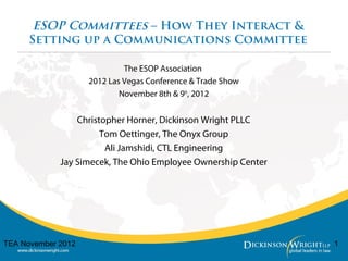 ESOP Committees – How They Interact &
Setting up a Communications Committee
The ESOP Association
2012 Las Vegas Conference & Trade Show
November 8th & 9th
, 2012
Christopher Horner, Dickinson Wright PLLC
Tom Oettinger, The Onyx Group
Ali Jamshidi, CTL Engineering
Jay Simecek, The Ohio Employee Ownership Center
1TEA November 2012
 