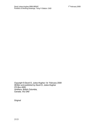 David Jukes-Hughes RIBA MRAIC 1st
February 2008
Portfolio of Working Drawings: Tsing Yi Station: CAD
23/23
Copyright © David G. Jukes-Hughes 1st February 2008
Written and published by David G. Jukes-Hughes
PO Box 4062,
Smithers, British Columbia,
Canada, V0J 2N0
Original
 