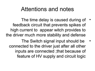Attentions and notes
•The time delay is caused during of
feedback circuit that prevents spikes of
high current to appear witch provides to
the driver much more stability and defense
•The Switch signal input should be
connected to the driver just after all other
inputs are connected ;that because of
feature of HV supply and circuit logic
 