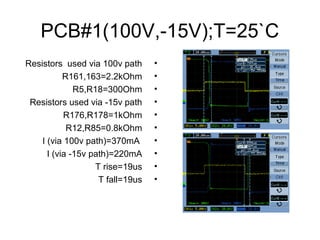 PCB#1(100V,-15V);T=25`C
•Resistors used via 100v path
•R161,163=2.2kOhm
•R5,R18=300Ohm
•Resistors used via -15v path
•R176,R178=1kOhm
•R12,R85=0.8kOhm
•I (via 100v path)=370mA
•I (via -15v path)=220mA
•T rise=19us
•T fall=19us
 
