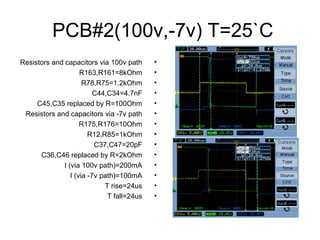 PCB#2(100v,-7v) T=25`C
•Resistors and capacitors via 100v path
•R163,R161=8kOhm
•R78,R75=1.2kOhm
•C44,C34=4.7nF
•C45,C35 replaced by R=100Ohm
•Resistors and capacitors via -7v path
•R175,R176=10Ohm
•R12,R85=1kOhm
•C37,C47=20pF
•C36,C46 replaced by R=2kOhm
•I (via 100v path)=200mA
•I (via -7v path)=100mA
•T rise=24us
•T fall=24us
 