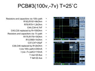 PCB#3(100v,-7v) T=25`C
•R163,R161=8kOhm
•R78,R75=1.2kOhm
•C44,C34=4.7nF
•C45,C35 replaced by R=100Ohm
•Resistors and capacitors via -7v path
•R175,R176=10Ohm
•R12,R85=1kOhm
•C37,C47=20pF
•C36,C46 replaced by R=2kOhm
•I (via 100v path)=240mA
•I (via -7v path)=110mA
•T rise=20.8us
•T fall=22.4us
•Resistors and capacitors via 100v path
 