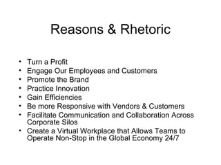 Reasons & Rhetoric
• Turn a Profit
• Engage Our Employees and Customers
• Promote the Brand
• Practice Innovation
• Gain Efficiencies
• Be more Responsive with Vendors & Customers
• Facilitate Communication and Collaboration Across
Corporate Silos
• Create a Virtual Workplace that Allows Teams to
Operate Non-Stop in the Global Economy 24/7
 