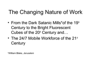 The Changing Nature of Work
• From the Dark Satanic Mills*of the 19th
Century to the Bright Fluorescent
Cubes of the 20th
Century and…
• The 24/7 Mobile Workforce of the 21st
Century
*William Blake, Jerusalem
 
