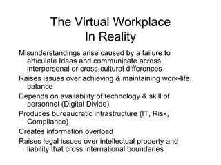 The Virtual Workplace
In Reality
Misunderstandings arise caused by a failure to
articulate Ideas and communicate across
interpersonal or cross-cultural differences
Raises issues over achieving & maintaining work-life
balance
Depends on availability of technology & skill of
personnel (Digital Divide)
Produces bureaucratic infrastructure (IT, Risk,
Compliance)
Creates information overload
Raises legal issues over intellectual property and
liability that cross international boundaries
 