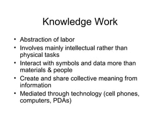 Knowledge Work
• Abstraction of labor
• Involves mainly intellectual rather than
physical tasks
• Interact with symbols and data more than
materials & people
• Create and share collective meaning from
information
• Mediated through technology (cell phones,
computers, PDAs)
 