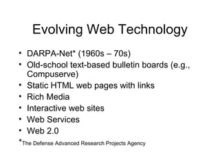 Evolving Web Technology
• DARPA-Net* (1960s – 70s)
• Old-school text-based bulletin boards (e.g.,
Compuserve)
• Static HTML web pages with links
• Rich Media
• Interactive web sites
• Web Services
• Web 2.0
*The Defense Advanced Research Projects Agency
 