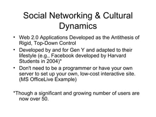Social Networking & Cultural
Dynamics
• Web 2.0 Applications Developed as the Antithesis of
Rigid, Top-Down Control
• Developed by and for Gen Y and adapted to their
lifestyle (e.g., Facebook developed by Harvard
Students in 2004)*
• Don't need to be a programmer or have your own
server to set up your own, low-cost interactive site.
(MS OfficeLive Example)
*Though a significant and growing number of users are
now over 50.
 