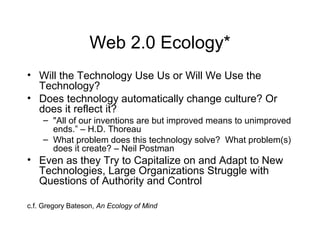 Web 2.0 Ecology*
• Will the Technology Use Us or Will We Use the
Technology?
• Does technology automatically change culture? Or
does it reflect it?
– "All of our inventions are but improved means to unimproved
ends.” – H.D. Thoreau
– What problem does this technology solve? What problem(s)
does it create? – Neil Postman
• Even as they Try to Capitalize on and Adapt to New
Technologies, Large Organizations Struggle with
Questions of Authority and Control
c.f. Gregory Bateson, An Ecology of Mind
 