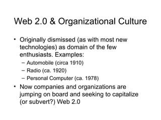 Web 2.0 & Organizational Culture
• Originally dismissed (as with most new
technologies) as domain of the few
enthusiasts. Examples:
– Automobile (circa 1910)
– Radio (ca. 1920)
– Personal Computer (ca. 1978)
• Now companies and organizations are
jumping on board and seeking to capitalize
(or subvert?) Web 2.0
 