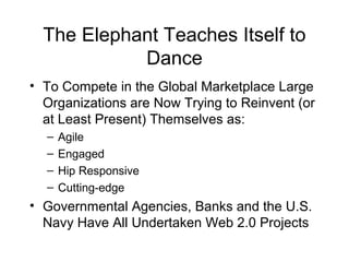 The Elephant Teaches Itself to
Dance
• To Compete in the Global Marketplace Large
Organizations are Now Trying to Reinvent (or
at Least Present) Themselves as:
– Agile
– Engaged
– Hip Responsive
– Cutting-edge
• Governmental Agencies, Banks and the U.S.
Navy Have All Undertaken Web 2.0 Projects
 