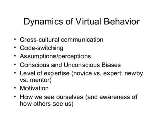 Dynamics of Virtual Behavior
• Cross-cultural communication
• Code-switching
• Assumptions/perceptions
• Conscious and Unconscious Biases
• Level of expertise (novice vs. expert; newby
vs. mentor)
• Motivation
• How we see ourselves (and awareness of
how others see us)
 
