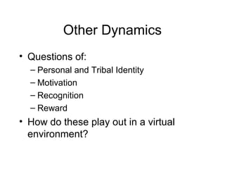 Other Dynamics
• Questions of:
– Personal and Tribal Identity
– Motivation
– Recognition
– Reward
• How do these play out in a virtual
environment?
 