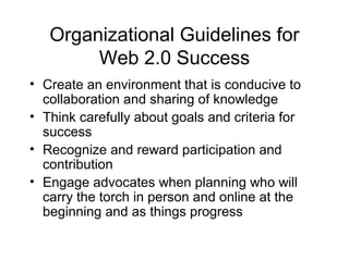 Organizational Guidelines for
Web 2.0 Success
• Create an environment that is conducive to
collaboration and sharing of knowledge
• Think carefully about goals and criteria for
success
• Recognize and reward participation and
contribution
• Engage advocates when planning who will
carry the torch in person and online at the
beginning and as things progress
 
