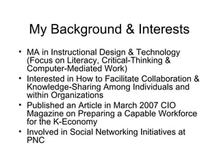 My Background & Interests
• MA in Instructional Design & Technology
(Focus on Literacy, Critical-Thinking &
Computer-Mediated Work)
• Interested in How to Facilitate Collaboration &
Knowledge-Sharing Among Individuals and
within Organizations
• Published an Article in March 2007 CIO
Magazine on Preparing a Capable Workforce
for the K-Economy
• Involved in Social Networking Initiatives at
PNC
 