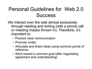 Personal Guidelines for Web 2.0
Success
We interact over the web almost exclusively
through reading and writing (with a phone call
or meeting maybe thrown in). Therefore, it’s
important to:
– Practice clear communication
– Promote civility
– Articulate and share ideas using common points of
reference
– Work toward a common goal (after negotiating
agreement and understanding)
 