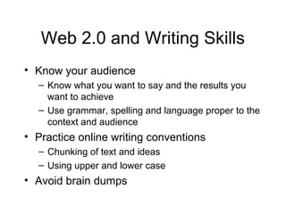 Web 2.0 and Writing Skills
• Know your audience
– Know what you want to say and the results you
want to achieve
– Use grammar, spelling and language proper to the
context and audience
• Practice online writing conventions
– Chunking of text and ideas
– Using upper and lower case
• Avoid brain dumps
 