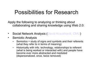 Possibilities for Research
Apply the following to analyzing or thinking about
collaborating and sharing knowledge using Web 2.0:
• Social Network Analysis (David Krackhardt, CMU)
• Semiotic Analysis
– Semiotics = study of signs and symbols and their referents
(what they refer to in terms of meaning)
– Historically with info. technology, relationships to referent
(what is being worked or interacted with) and people have
become ever more abstracted and mediated
(depersonalized, once, twice removed)
 