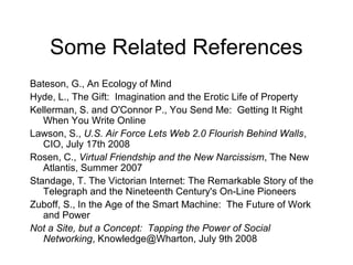Some Related References
Bateson, G., An Ecology of Mind
Hyde, L., The Gift: Imagination and the Erotic Life of Property
Kellerman, S. and O'Connor P., You Send Me: Getting It Right
When You Write Online
Lawson, S., U.S. Air Force Lets Web 2.0 Flourish Behind Walls,
CIO, July 17th 2008
Rosen, C., Virtual Friendship and the New Narcissism, The New
Atlantis, Summer 2007
Standage, T. The Victorian Internet: The Remarkable Story of the
Telegraph and the Nineteenth Century's On-Line Pioneers
Zuboff, S., In the Age of the Smart Machine: The Future of Work
and Power
Not a Site, but a Concept: Tapping the Power of Social
Networking, Knowledge@Wharton, July 9th 2008
 