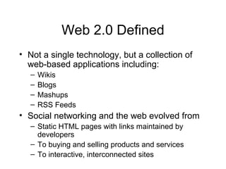 Web 2.0 Defined
• Not a single technology, but a collection of
web-based applications including:
– Wikis
– Blogs
– Mashups
– RSS Feeds
• Social networking and the web evolved from
– Static HTML pages with links maintained by
developers
– To buying and selling products and services
– To interactive, interconnected sites
 