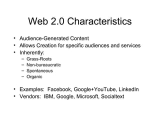 Web 2.0 Characteristics
• Audience-Generated Content
• Allows Creation for specific audiences and services
• Inherently:
– Grass-Roots
– Non-bureaucratic
– Spontaneous
– Organic
• Examples: Facebook, Google+YouTube, LinkedIn
• Vendors: IBM, Google, Microsoft, Socialtext
 