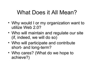 What Does it All Mean?
• Why would I or my organization want to
utilize Web 2.0?
• Who will maintain and regulate our site
(if, indeed, we will do so)
• Who will participate and contribute
short- and long-term?
• Who cares? (What do we hope to
achieve?)
 
