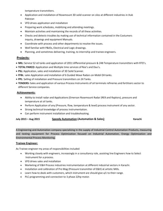 temperature transmitters. 
• Application and installation of Rosemount 3D solid scanner on silos at different industries in Hub 
Pakistan 
• VFD drives application and installation 
• Preparing work schedules, mobilizing and attending meetings. 
• Maintain activities and maintaining the records of all these activities. 
• Checks and detects troubles by making use of technical information contained in the Costumers 
inquiry, drawings and equipment Manuals. 
• Coordinate with process and other departments to resolve the issues. 
• Well familiar with P&IDs, Electrical and Logic drawings. 
• Planning, and sometimes delivering, training, to internship and trainee engineers. 
 Projects:       
• NRL: Service 52 oil tanks and application of 2051 differential pressure & 248 Temperature transmitters with RTD’s. 
• TOTAL PARCO: Application and Multiple time services of Rex’s and Dau’s. 
• PSL: Application, sales and installation of 3D Solid Scanner. 
• FFBL: sales Application and installation of 6 Guided Wave Radars on Mobil Oil tanks. 
• PPL: Selling of installation and Pressure transmitters on 24 Tanks. 
• TENDERS: Sales and application of various Process Instruments of oil terminals refineries and fertilizers sector to 
different Service companies.  
                Achievements: 
• Ability to install radar and Applications (Emerson Rosemount Radar (REX and Raptors), pressure and 
temperature at oil tanks. 
• Perform Application of any (Pressure, flow, temperature & level) process instrument of any sector. 
• Strong technical knowledge of process instrumentation. 
• Can perform instrument installation and troubleshooting. 
July 2015 – Aug 2015     Speedy Automation (Automation & Sales)        Karachi                
 
A Engineering and Automation company specializing in the supply of Industrial Control Automation Products, measuring 
and  testing  equipment  for  Process  Optimization  focused  on  Industrial  Automation,  Energy  Optimization  and 
Environmental Process Monitoring.         
Trainee Engineer: 
As Trainee engineer my areas of responsibilities included  
• Working closely with engineers, increasingly in a consultancy role, assisting line Engineers how to Select  
       Instrument for a process. 
• VFD drives sales and installation 
• Marketing of E&H Process industries instrumentation at different industrial sectors in Karachi. 
• Installation and calibration of Pro Mag (Pressure transmitter of E&H) at artistic Mills. 
• Learn how to deals with customers, which instrument are should give a/c to their range. 
• PLC programming and connection to 3 phase 22hp motor. 
 
 
 
 
 