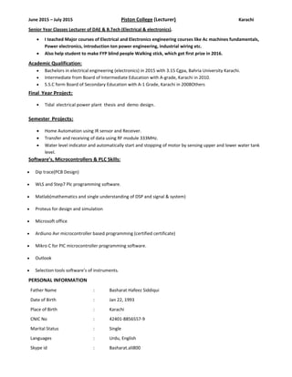 June 2015 – July 2015                              Piston College (Lecturer)        Karachi 
Senior Year Classes Lecturer of DAE & B.Tech (Electrical & electronics). 
• I teached Major courses of Electrical and Electronics engineering courses like Ac machines fundamentals, 
Power electronics, introduction ton power engineering, industrial wiring etc. 
• Also help student to make FYP blind people Walking stick, which got first prize in 2016.  
Academic Qualification: 
• Bachelors in electrical engineering (electronics) in 2015 with 3.15 Cgpa, Bahria University Karachi. 
• Intermediate from Board of Intermediate Education with A‐grade, Karachi in 2010. 
• S.S.C form Board of Secondary Education with A‐1 Grade, Karachi in 2008Others 
Final  Year Project: 
• Tidal  electrical power plant  thesis and  demo design. 
 
Semester  Projects: 
• Home Automation using IR sensor and Receiver. 
• Transfer and receiving of data using RF module 333MHz. 
• Water level indicator and automatically start and stopping of motor by sensing upper and lower water tank 
level. 
Software’s, Microcontrollers & PLC Skills: 
• Dip trace(PCB Design) 
• WLS and Step7 Plc programming software. 
• Matlab(mathematics and single understanding of DSP and signal & system) 
• Proteus for design and simulation 
• Microsoft office  
• Ardiuno Avr microcontroller based programming (certified certificate)  
• Mikro C for PIC microcontroller programming software. 
• Outlook 
• Selection tools software’s of instruments. 
PERSONAL INFORMATION 
Father Name      :   Basharat Hafeez Siddiqui 
Date of Birth      :  Jan 22, 1993 
Place of Birth      :  Karachi  
CNIC No      :  42401‐8856557‐9 
Marital Status      :  Single 
Languages      :  Urdu, English 
Skype id      :  Basharat.ali800 
 